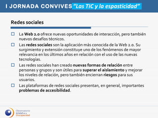 Redes sociales La  Web 2.0  ofrece nuevas oportunidades de interacción, pero también nuevos desafíos técnicos. Las  redes sociales  son la aplicación más conocida de la Web 2.0. Su surgimiento y extensión constituye uno de los fenómenos de mayor relevancia en los últimos años en relación con el uso de las nuevas tecnologías. Las redes sociales han creado  nuevas formas de relación  entre personas y grupos y son útiles para  superar el aislamiento  y mejorar los niveles de relación, pero también encierran  riesgos  para sus usuarios. Las plataformas de redes sociales presentan, en general, importantes  problemas de accesibilidad .  