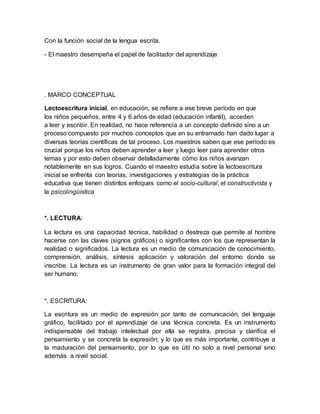 Con la función social de la lengua escrita.
- El maestro desempeña el papel de facilitador del aprendizaje
. MARCO CONCEPTUAL
Lectoescritura inicial, en educación, se refiere a ese breve período en que
los niños pequeños, entre 4 y 6 años de edad (educación infantil), acceden
a leer y escribir. En realidad, no hace referencia a un concepto definido sino a un
proceso compuesto por muchos conceptos que en su entramado han dado lugar a
diversas teorías científicas de tal proceso. Los maestros saben que ese período es
crucial porque los niños deben aprender a leer y luego leer para aprender otros
temas y por esto deben observar detalladamente cómo los niños avanzan
notablemente en sus logros. Cuando el maestro estudia sobre la lectoescritura
inicial se enfrenta con teorías, investigaciones y estrategias de la práctica
educativa que tienen distintos enfoques como el socio-cultural, el constructivista y
la psicolingüística
*. LECTURA:
La lectura es una capacidad técnica, habilidad o destreza que permite al hombre
hacerse con las claves (signos gráficos) o significantes con los que representan la
realidad o significados. La lectura es un medio de comunicación de conocimiento,
comprensión, análisis, síntesis aplicación y valoración del entorno donde se
inscribe. La lectura es un instrumento de gran valor para la formación integral del
ser humano.
*. ESCRITURA:
La escritura es un medio de expresión por tanto de comunicación, del lenguaje
gráfico, facilitado por el aprendizaje de una técnica concreta. Es un instrumento
indispensable del trabajo intelectual por ella se registra, precisa y clarifica el
pensamiento y se concreta la expresión; y lo que es más importante, contribuye a
la maduración del pensamiento, por lo que es útil no solo a nivel personal sino
además a nivel social.
 