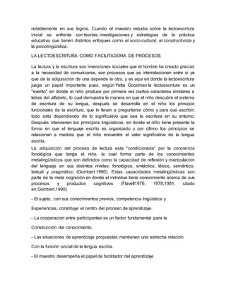 notablemente en sus logros. Cuando el maestro estudia sobre la lectoescritura
inicial se enfrenta con teorías, investigaciones y estrategias de la práctica
educativa que tienen distintos enfoques como el socio-cultural, el constructivista y
la psicolingüística.
LA LECTOESCRITURA COMO FACILITADORA DE PROCESOS
La lectura y la escritura son invenciones sociales que el hombre ha creado gracias
a la necesidad de comunicarse, son procesos que se interrelacionan entre si ya
que de la adquisición de una depende la otra, y es aquí en donde la lectoescritura
juega un papel importante pues, según Yetta Goodman la lectoescritura es un
"evento" en donde el niño produce por primera vez ciertos caracteres similares a
letras del alfabeto, lo cual demuestra la manera en que el niño descubre el sistema
de escritura de su lengua, después se desarrolla en el niño los principio
funcionales de la escritura, que lo llevan a preguntarse cómo y para que escribir;
todo esto dependiendo de lo significativo que sea la escritura en su entorno.
Después intervienen los principios lingüísticos, en donde el niño tiene presente la
forma en que el lenguaje escrito es organizado y por último los principios se
relacionan a medida que el niño encuentre el valor significativo de la lengua
escrita.
La adquisición del proceso de lectura esta "condicionada" por la conciencia
fonológica que tenga el niño, la cual forma parte de los conocimientos
metalingüísticos que son definidos como la capacidad de reflexión y manipulación
del lenguaje en sus distintos niveles: fonológico, sintáctico, léxico, semántico,
textual y pragmático (Gombert 1990). Estas capacidades metalingüísticas son
parte de la meta cognición en donde el individuo tiene conocimiento acerca de sus
procesos y productos cognitivos (Flavell1976, 1978,1981, citado
en Gombert,1990)
- El sujeto, con sus conocimientos previos, competencia lingüística y
Experiencias, constituye el centro del proceso de aprendizaje.
- La cooperación entre participantes es un factor fundamental para la
Construcción del conocimiento.
- Las situaciones de aprendizaje propuestas mantienen una estrecha relación
Con la función social de la lengua escrita.
- El maestro desempeña el papel de facilitador del aprendizaje
 