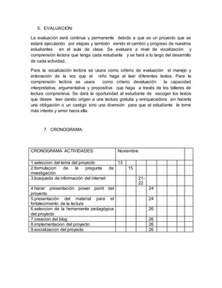 5. EVALUACION:
La evaluación será continua y permanente debido a que es un proyecto que se
estará ejecutando por etapas y también viendo el cambio y progreso de nuestros
estudiantes en el aula de clase. Se evaluara a nivel de vocalización y
comprensión lectora que tenga cada estudiante y se hará a lo largo del desarrollo
de cada actividad.
Para la vocalización lectora se usara como criterio de evaluación el manejo y
entonación de la voz que el niño haga al leer diferentes textos. Para la
comprensión lectora se usara como criterio devaluación la capacidad
interpretativa, argumentativa y propositiva que haga a través de los talleres de
lectura comprensiva. Se dará la oportunidad al estudiante de escoger los textos
que desee leer dando origen a una lectura gratuita y enriquecedora sin hacerla
una obligación o un castigo sino una diversión para que el estudiante le tome
más interés y amor hacia ella.
7. CRONOGRAMA:
CRONOGRAMA ACTIVIDADES Noviembre
1.seleccion del tema del proyecto 13
2.formulacion de la pregunta de
investigación
15
3.busqueda de información del internet 21-
22
4.hacer presentación power point del
proyecto
24
5.presentación del material para el
fortalecimiento de la lectura
24
6.seleccion de la herramienta pedagógica
del proyecto
26
7.creacion del blog 26
8.implementacion del proyecto 26
9.socializacion del proyecto 26
 