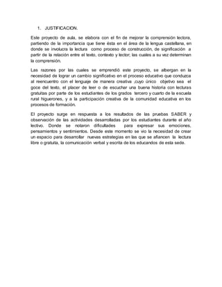 1. JUSTIFICACION.
Este proyecto de aula, se elabora con el fin de mejorar la comprensión lectora,
partiendo de la importancia que tiene ésta en el área de la lengua castellana, en
donde se involucra la lectura como proceso de construcción, de significación a
partir de la relación entre el texto, contexto y lector; las cuales a su vez determinan
la comprensión.
Las razones por las cuales se emprendió este proyecto, se albergan en la
necesidad de lograr un cambio significativo en el proceso educativo que conduzca
al reencuentro con el lenguaje de manera creativa ,cuyo único objetivo sea el
goce del texto, el placer de leer o de escuchar una buena historia con lecturas
gratuitas por parte de los estudiantes de los grados tercero y cuarto de la escuela
rural higuerones, y a la participación creativa de la comunidad educativa en los
procesos de formación.
El proyecto surge en respuesta a los resultados de las pruebas SABER y
observación de las actividades desarrolladas por los estudiantes durante el año
lectivo. Donde se notaron dificultades para expresar sus emociones,
pensamientos y sentimientos. Desde este momento se vio la necesidad de crear
un espacio para desarrollar nuevas estrategias en las que se afiancen la lectura
libre o gratuita, la comunicación verbal y escrita de los educandos de esta sede.
 