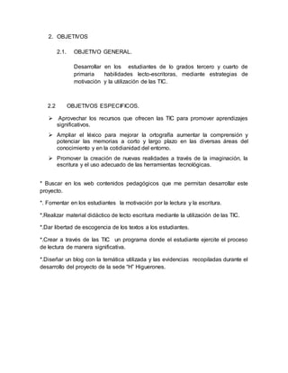 2. OBJETIVOS
2.1. OBJETIVO GENERAL.
Desarrollar en los estudiantes de lo grados tercero y cuarto de
primaria habilidades lecto-escritoras, mediante estrategias de
motivación y la utilización de las TIC.
2.2 OBJETIVOS ESPECIFICOS.
 Aprovechar los recursos que ofrecen las TIC para promover aprendizajes
significativos.
 Ampliar el léxico para mejorar la ortografía aumentar la comprensión y
potenciar las memorias a corto y largo plazo en las diversas áreas del
conocimiento y en la cotidianidad del entorno.
 Promover la creación de nuevas realidades a través de la imaginación, la
escritura y el uso adecuado de las herramientas tecnológicas.
* Buscar en los web contenidos pedagógicos que me permitan desarrollar este
proyecto.
*. Fomentar en los estudiantes la motivación por la lectura y la escritura.
*.Realizar material didáctico de lecto escritura mediante la utilización de las TIC.
*.Dar libertad de escogencia de los textos a los estudiantes.
*.Crear a través de las TIC un programa donde el estudiante ejercite el proceso
de lectura de manera significativa.
*.Diseñar un blog con la temática utilizada y las evidencias recopiladas durante el
desarrollo del proyecto de la sede “H” Higuerones.
 