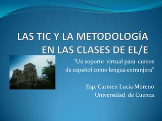 LAS TIC Y LA METODOLOGÍA EN LAS CLASES DE EL/E “Un soporte  virtual para  cursos  de español como lengua extranjera” Esp. Carmen Lucia Moreno Universidad  de Cuenca 