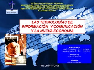 REPÚBLICA BOLIVARIANA DE VENEZUELA
MINISTERIO DEL PODER POPULAR PARA LA EDUCACIÓN SUPERIOR
     PROGRAMA NACIONAL DE FORMACIÓN EN INFORMÁTICA
INSTITUTO UNIVERSITARIO DE TECNOLOGÍA DEL ESTADO TRUJILLO
                    EXTENSIÓN TRUJILLO




     LAS TECNOLOGÍAS DE
 INFORMACIÓN Y COMUNICACIÓN
     Y LA NUEVA ECONOMIA



                                                      INTEGRANTES
                                             Luis E. Colmenares C.I.       05.780.617
                                             Leonardo Franco C. C.I.       11.610.112

                                                      PROFESOR
                                                   José Luis Barroeta

                                                       MATERIA
                                                   Formación Critica III

                    IUTET, Febrero 2012
 