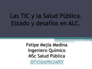 Felipe Mejía Medina
Ingeniero Químico
MSc Salud Pública
@FelipeMejiaMV
Las TIC y la Salud Pública.
Estado y desafíos en ALC.
 