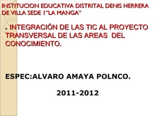INSTITUCION EDUCATIVA DISTRITAL DENIS HERRERA DE VILLA SEDE 1”LA MANGA” .   INTEGRACIÓN DE LAS TIC AL PROYECTO TRANSVERSAL DE LAS AREAS  DEL  CONOCIMIENTO. ESPEC:ALVARO AMAYA POLNCO. 2011-2012 