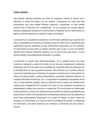 CONCLUSIONES
Para generar cambios educativos de fondo es importante conocer la historia de la
educación a través del tiempo con sus aciertos y desaciertos de modo que este
conocimiento sirva para realizar reformas oportunas y pertinentes, en este sentido
tenemos que la educación por competencias es una apuesta por revaluar algunas
prácticas pedagógicas basadas en la memorización y repetición que sin desmeritarla, en
algunos contextos específicos no generan ningún conocimiento.
La educación por competencia propende por una formación pertinente que responda a los
retos y necesidades que presenta la sociedad actual de modo que los contenidos sean
significativos para los estudiantes al estar directamente relacionados con sus intereses.
En este ámbito se busca darle un sentido, aprender para la vida y no por el momento,
aprender para resolver problemas cotidianos, con lo que se tiene más cerca, y de ahí
aportar también a las problemáticas nacionales y mundiales.
La educación no puede estar descontextualizada de la realidad porque sino seria
inoportuna, inoperante y carente de sentido; es por eso que consideramos fundamental
implementar las TIC pues éstas en la actualidad han impactado todos los estamentos de
la sociedad tanto así, que ya aparte del entorno real contamos con un entorno virtual el
cual es tan importante que en ocasiones se superpone al entorno real, en este entorno se
educa, se puede acceder a nuevos conocimientos, se generan relaciones afectivas, se
consigue información de todo tipo, etc. Lo cual genera la necesidad de apropiación de las
Tics s y crea divisiones sociales, ahora no solo entre ricos y pobres sino también entre
quienes usan y manejan las TIC y quienes no; lo que a su vez contribuye a aumentar las
desigualdades sociales pues quienes no manejan las TIC se encuentran en desventajas
de tipo económico y social, en el sentido de que se pierden de todas las posibilidades que
estas ofrecen al dotar a los estudiantes de competencias laborales que más adelante les
servirá para desempeñarse eficazmente en su lugar de trabajo, de igual manera de
enriquecer su conocimiento y su cultura al tener la posibilidad de acceder a multiplicidad
de información y de poder interactuar con individuos y estudiantes de otros países y
culturas.
 