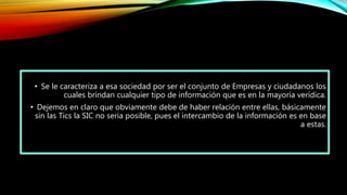 • Se le caracteriza a esa sociedad por ser el conjunto de Empresas y ciudadanos los
cuales brindan cualquier tipo de información que es en la mayoría verídica.
• Dejemos en claro que obviamente debe de haber relación entre ellas, básicamente
sin las Tics la SIC no seria posible, pues el intercambio de la información es en base
a estas.
 