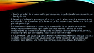 • Con la sociedad de la información, podríamos dar la perfecta relación en cuanto con
los siguientes:
E-Learning.- Se llegaría a un mayor alcance en cuanto a las comunicaciones entre los
estudiantes o los aprendices y los llamados profesores o tutores. Serian una facilidad
para el aprendizaje.
E-Commerce.- En cuanto al comercio, la información de los productos o de los
compradores seria verificada por varios usuarios a la vez, se daría un mayo
conocimiento de lo que están comprando y el porque lo están comprando, además,
de que se podría dar a conocer la satisfacción de el comprador.
E-Government.- Los usuarios podrían transferir diferentes informaciones que se den a
conocer en algún sitio, así los usuarios sabrían como es que los sitios pueden ser
utilizados para obtener una mejor experiencia en cuanto a alguna transacción.
 