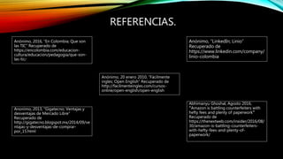 REFERENCIAS.
Anónimo, 2016, “En Colombia; Que son
las TIC” Recuperado de
https://encolombia.com/educacion-
cultura/educacion/pedagogia/que-son-
las-tic/
Anonimo, 2013, “Gigatecno; Ventajas y
desventajas de Mercado Libre”
Recuperado de
http://gigatecno.blogspot.mx/2014/09/ve
ntajas-y-desventajas-de-comprar-
por_15.html
Anónimo, 20 enero 2010, “Fácilmente
ingles; Open English” Recuperado de
http://facilmenteingles.com/cursos-
online/open-english/open-english
Abhimanyu Ghoshal, Agosto 2016,
“Amazon is battling counterfeiters with
hefty fees and plenty of paperwork”
Recuperado de
https://thenextweb.com/insider/2016/08/
30/amazon-is-battling-counterfeiters-
with-hefty-fees-and-plenty-of-
paperwork/
Anónimo, “LinkedIn; Linio”
Recuperado de
https://www.linkedin.com/company/
linio-colombia
 