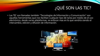¿QUÉ SON LAS TIC?
• Las TIC son llamadas también “Tecnologías de Información y Comunicación” son
aquellas herramientas que nos facilitan cualquier tipo de tarea por medio de el uso
electrónico, desde varias plataformas, se enfocan mas en lo que vendría siendo el
intercambio, edición y difusión de información.
 