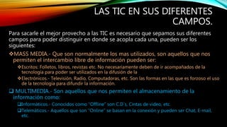LAS TIC EN SUS DIFERENTES
CAMPOS.
Para sacarle el mejor provecho a las TIC es necesario que sepamos sus diferentes
campos para poder distinguir en donde se acopla cada una, pueden ser los
siguientes:
MASS MEDIA.- Que son normalmente los mas utilizados, son aquellos que nos
permiten el intercambio libre de información pueden ser:
Escritos: Folletos, libros, revistas etc. No necesariamente deben de ir acompañados de la
tecnología para poder ser utilizados en la difusión de la
Electrónicos.- Televisión, Radio, Computadoras, etc. Son las formas en las que es forzoso el uso
de la tecnología para difundir la información.
 MULTIMEDIA.- Son aquellos que nos permiten el almacenamiento de la
información como:
Informáticos.- Conocidos como “Offline” son C.D´s, Cintas de video, etc.
Telemáticos.- Aquellos que son “Online” se basan en la conexión y pueden ser Chat, E-mail,
etc.
 