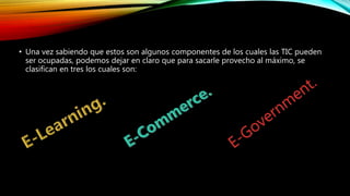 • Una vez sabiendo que estos son algunos componentes de los cuales las TIC pueden
ser ocupadas, podemos dejar en claro que para sacarle provecho al máximo, se
clasifican en tres los cuales son:
 