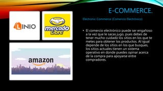 E-COMMERCE.
• El comercio electrónico puede ser engañoso
a la vez que le sacas jugo, pues debes de
tener mucho cuidado los sitios en los que te
metes para obtener los productos. Al igual
depende de los sitios en los que busques,
los sitios actuales tienen un sistema
operativo en donde puedes opinar acerca
de la compra para apoyarse entre
compradores.
Electronic Commerce (Comercio Electrónico)
 