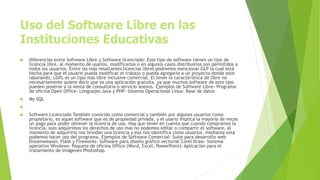Uso del Software Libre en las
Instituciones Educativas
 Diferencias entre Software Libre y Software licenciado: Este tipo de software tienen un tipo de
licencia libre, al momento de usarlos, modificarlos o en algunos casos distribuirlos son permitidos a
todos los usuarios. Entre las más resaltantes licencias libres podremos mencionar GLP la cual está
hecha para que el usuario pueda modificar el trabajo o pueda agregarlo a un proyecto donde este
laborando; LGPL es un tipo más libre inclusive comercial. El tener la característica de libre no
necesariamente quiere decir que es una aplicación gratuita, ya que muchos software de este tipo
pueden ponerse a la venta de consultoría o servicio anexos. Ejemplos de Software Libre- Programa
de oficina Open Office- Lenguajes Java y PHP- Sistema Operacional Linux- Base de datos
 My SQL

 Software Licenciado También conocido como comercial y también por algunos usuarios como
propietario, es aquel software que es de propiedad privada, y el usarlo implica la mayoría de veces
un pago para poder obtener la licencia de uso. Hay que tener en cuenta que cuando compramos la
licencia, solo adquirimos los derechos de uso mas no podemos editar o compartir el software, al
momento de adquirirlo nos brindan una licencia y esa nos identifica como usuarios, mediante esta
podemos hacer uso del programa. Ejemplos de Software Comercial- Suite para desarrollo web
Dreamweaver, Flash y Fireworks- Software para diseño gráfico vectorial Corel Draw- Sistema
operativo Windows- Paquete de oficina Office (Word, Excel, PowerPoint)- Aplicación para el
tratamiento de imágenes Photoshop.
 