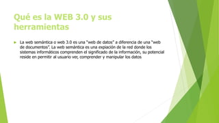 Qué es la WEB 3.0 y sus
herramientas
 La web semántica o web 3.0 es una “web de datos” a diferencia de una “web
de documentos”. La web semántica es una expiación de la red donde los
sistemas informáticos comprenden el significado de la información, su potencial
reside en permitir al usuario ver, comprender y manipular los datos
 