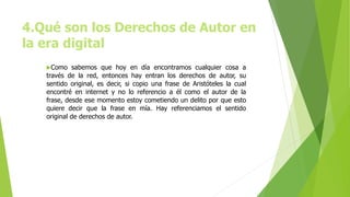 4.Qué son los Derechos de Autor en
la era digital
Como sabemos que hoy en día encontramos cualquier cosa a
través de la red, entonces hay entran los derechos de autor, su
sentido original, es decir, si copio una frase de Aristóteles la cual
encontré en internet y no lo referencio a él como el autor de la
frase, desde ese momento estoy cometiendo un delito por que esto
quiere decir que la frase en mía. Hay referenciamos el sentido
original de derechos de autor.
 