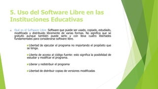 5. Uso del Software Libre en las
Instituciones Educativas
a) Qué es el Software Libre: Software que puede ser usado, copiado, estudiado,
modificado y distribuido libremente de varias formas. No significa que se
gratuito aunque también puede serlo y con lleva cuatro libertades
fundamentales para considerarse software libre.
Libertad de ejecutar el programa no importando el propósito que
se tenga.
Liberta de acceso al código fuente: esto significa la posibilidad de
estudiar y modificar el programa.
Liberar y redistribuir el programa
Libertad de distribuir copias de versiones modificadas
 