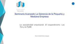 1
Seminario Avanzado La Gerencia de la Pequeña y
Mediana Empresa
Gloria Cecibel Michay Caraguay
La asociatividad empresarial. El cooperativismo. Las
Tics y la PyME.
 