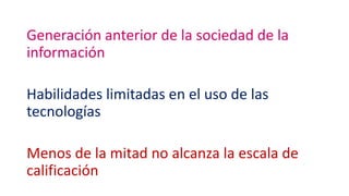 Generación anterior de la sociedad de la
información
Habilidades limitadas en el uso de las
tecnologías
Menos de la mitad no alcanza la escala de
calificación
 