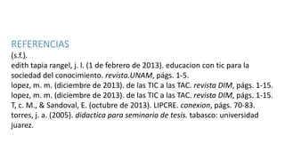 REFERENCIAS
(s.f.).
edith tapia rangel, j. l. (1 de febrero de 2013). educacion con tic para la
sociedad del conocimiento. revista.UNAM, págs. 1-5.
lopez, m. m. (diciembre de 2013). de las TIC a las TAC. revista DIM, págs. 1-15.
lopez, m. m. (diciembre de 2013). de las TIC a las TAC. revista DIM, págs. 1-15.
T, c. M., & Sandoval, E. (octubre de 2013). LIPCRE. conexion, págs. 70-83.
torres, j. a. (2005). didactica para seminario de tesis. tabasco: universidad
juarez.
 