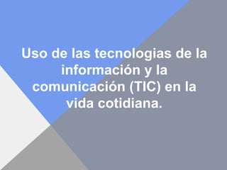 Uso de las tecnologias de la
información y la
comunicación (TIC) en la
vida cotidiana.
 