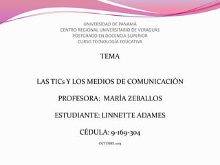 UNIVERSIDAD DE PANAMÁ
CENTRO REGIONAL UNIVERSITARIO DE VERAGUAS
POSTGRADO EN DOCENCIA SUPERIOR
CURSO TECNOLOGÍA EDUCATIVA

TEMA

LAS TICs Y LOS MEDIOS DE COMUNICACIÓN
PROFESORA: MARÍA ZEBALLOS
ESTUDIANTE: LINNETTE ADAMES

CÉDULA: 9-169-304
OCTUBRE 2013

 