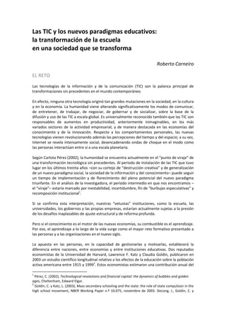 Las TIC y los nuevos paradigmas educativos:
la transformación de la escuela
en una sociedad que se transforma
Roberto Carneiro
EL RETO
Las tecnologías de la información y de la comunicación (TIC) son la palanca principal de
transformaciones sin precedentes en el mundo contemporáneo.
En efecto, ninguna otra tecnología originó tan grandes mutaciones en la sociedad, en la cultura
y en la economía. La humanidad viene alterando significativamente los modos de comunicar,
de entretener, de trabajar, de negociar, de gobernar y de socializar, sobre la base de la
difusión y uso de las TIC a escala global. Es universalmente reconocido también que las TIC son
responsables de aumentos en productividad, anteriormente inimaginables, en los más
variados sectores de la actividad empresarial, y de manera destacada en las economías del
conocimiento y de la innovación. Respecto a los comportamientos personales, las nuevas
tecnologías vienen revolucionando además las percepciones del tiempo y del espacio; a su vez,
Internet se revela intensamente social, desencadenando ondas de choque en el modo como
las personas interactúan entre sí a una escala planetaria.
Según Carlota Pérez (2002), la humanidad se encuentra actualmente en el “punto de viraje” de
una transformación tecnológica sin precedentes. Al período de instalación de las TIC que tuvo
lugar en los últimos treinta años –con su cortejo de “destrucción creativa” y de generalización
de un nuevo paradigma social, la sociedad de la información y del conocimiento– puede seguir
un tiempo de implementación y de florecimiento del pleno potencial del nuevo paradigma
triunfante. En el análisis de la investigadora, el período intermedio en que nos encontramos –
el “viraje”– estaría marcado por inestabilidad, incertidumbre, fin de “burbujas especulativas” y
recomposición institucional1
.
Si se confirma esta interpretación, nuestras “vetustas” instituciones, como la escuela, las
universidades, los gobiernos y las propias empresas, estarían actualmente sujetas a la presión
de los desafíos inaplazables de ajuste estructural y de reforma profunda.
Pero si el conocimiento es el motor de las nuevas economías, su combustible es el aprendizaje.
Por eso, el aprendizaje a lo largo de la vida surge como el mayor reto formativo presentado a
las personas y a las organizaciones en el nuevo siglo.
La apuesta en las personas, en la capacidad de gestionarlas y motivarlas, establecerá la
diferencia entre naciones, entre economías y entre instituciones educativas. Dos reputados
economistas de la Universidad de Harvard, Lawrence F. Katz y Claudia Goldin, publicaron en
2003 un estudio científico longitudinal relativo a los efectos de la educación sobre la población
activa americana entre 1915 y 19992
. Estos economistas estimaron una contribución anual del
1
Pérez, C. (2002), Technological revolutions and financial capital: the dynamics of bubbles and golden
ages, Cheltenham, Edward Elgar.
2
Goldin, C. y Katz, L. (2003), Mass secondary schooling and the state: the role of state compulsion in the
high school movement, NBER Working Paper n.º 10.075, noviembre de 2003. DeLong, J., Goldin, C. y
 