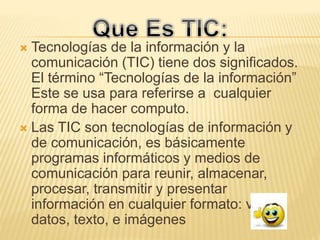  Tecnologías de la información y la
comunicación (TIC) tiene dos significados.
El término “Tecnologías de la información”
Este se usa para referirse a cualquier
forma de hacer computo.
 Las TIC son tecnologías de información y
de comunicación, es básicamente
programas informáticos y medios de
comunicación para reunir, almacenar,
procesar, transmitir y presentar
información en cualquier formato: voz
datos, texto, e imágenes
 
