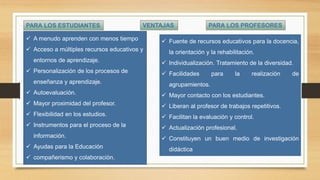 PARA LOS ESTUDIANTES PARA LOS PROFESORESVENTAJAS
 A menudo aprenden con menos tiempo
 Acceso a múltiples recursos educativos y
entornos de aprendizaje.
 Personalización de los procesos de
enseñanza y aprendizaje.
 Autoevaluación.
 Mayor proximidad del profesor.
 Flexibilidad en los estudios.
 Instrumentos para el proceso de la
información.
 Ayudas para la Educación
 compañerismo y colaboración.
 Fuente de recursos educativos para la docencia,
la orientación y la rehabilitación.
 Individualización. Tratamiento de la diversidad.
 Facilidades para la realización de
agrupamientos.
 Mayor contacto con los estudiantes.
 Liberan al profesor de trabajos repetitivos.
 Facilitan la evaluación y control.
 Actualización profesional.
 Constituyen un buen medio de investigación
didáctica
 
