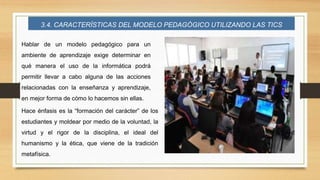 3.4. CARACTERÍSTICAS DEL MODELO PEDAGÓGICO UTILIZANDO LAS TICS
Hablar de un modelo pedagógico para un
ambiente de aprendizaje exige determinar en
qué manera el uso de la informática podrá
permitir llevar a cabo alguna de las acciones
relacionadas con la enseñanza y aprendizaje,
en mejor forma de cómo lo hacemos sin ellas.
Hace énfasis es la “formación del carácter” de los
estudiantes y moldear por medio de la voluntad, la
virtud y el rigor de la disciplina, el ideal del
humanismo y la ética, que viene de la tradición
metafísica.
 