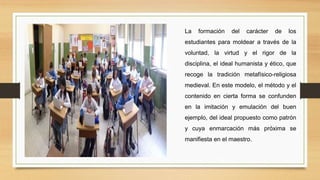 La formación del carácter de los
estudiantes para moldear a través de la
voluntad, la virtud y el rigor de la
disciplina, el ideal humanista y ético, que
recoge la tradición metafísico-religiosa
medieval. En este modelo, el método y el
contenido en cierta forma se confunden
en la imitación y emulación del buen
ejemplo, del ideal propuesto como patrón
y cuya enmarcación más próxima se
manifiesta en el maestro.
 