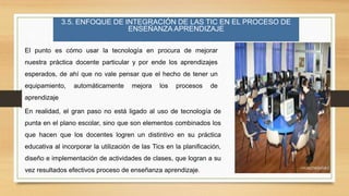 3.5. ENFOQUE DE INTEGRACIÓN DE LAS TIC EN EL PROCESO DE
ENSEÑANZA APRENDIZAJE
El punto es cómo usar la tecnología en procura de mejorar
nuestra práctica docente particular y por ende los aprendizajes
esperados, de ahí que no vale pensar que el hecho de tener un
equipamiento, automáticamente mejora los procesos de
aprendizaje
En realidad, el gran paso no está ligado al uso de tecnología de
punta en el plano escolar, sino que son elementos combinados los
que hacen que los docentes logren un distintivo en su práctica
educativa al incorporar la utilización de las Tics en la planificación,
diseño e implementación de actividades de clases, que logran a su
vez resultados efectivos proceso de enseñanza aprendizaje.
 