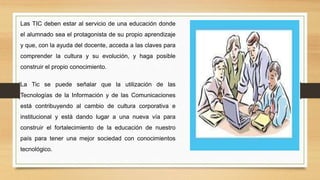 Las TIC deben estar al servicio de una educación donde
el alumnado sea el protagonista de su propio aprendizaje
y que, con la ayuda del docente, acceda a las claves para
comprender la cultura y su evolución, y haga posible
construir el propio conocimiento.
La Tic se puede señalar que la utilización de las
Tecnologías de la Información y de las Comunicaciones
está contribuyendo al cambio de cultura corporativa e
institucional y está dando lugar a una nueva vía para
construir el fortalecimiento de la educación de nuestro
país para tener una mejor sociedad con conocimientos
tecnológico.
 