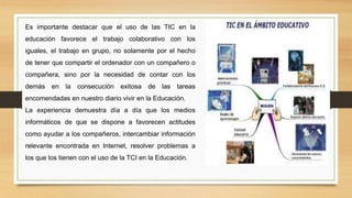 Es importante destacar que el uso de las TIC en la
educación favorece el trabajo colaborativo con los
iguales, el trabajo en grupo, no solamente por el hecho
de tener que compartir el ordenador con un compañero o
compañera, sino por la necesidad de contar con los
demás en la consecución exitosa de las tareas
encomendadas en nuestro diario vivir en la Educación.
La experiencia demuestra día a día que los medios
informáticos de que se dispone a favorecen actitudes
como ayudar a los compañeros, intercambiar información
relevante encontrada en Internet, resolver problemas a
los que los tienen con el uso de la TCI en la Educación.
 