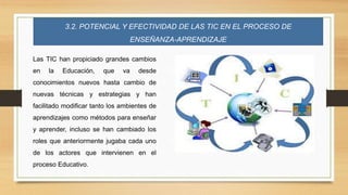 3.2. POTENCIAL Y EFECTIVIDAD DE LAS TIC EN EL PROCESO DE
ENSEÑANZA-APRENDIZAJE
Las TIC han propiciado grandes cambios
en la Educación, que va desde
conocimientos nuevos hasta cambio de
nuevas técnicas y estrategias y han
facilitado modificar tanto los ambientes de
aprendizajes como métodos para enseñar
y aprender, incluso se han cambiado los
roles que anteriormente jugaba cada uno
de los actores que intervienen en el
proceso Educativo.
 