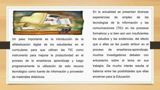 Un paso importante es la introducción de la
alfabetización digital de los estudiantes en el
curriculares para que utilicen las TIC como
instrumento para mejorar la productividad en el
proceso de la enseñanza aprendizaje y luego
progresivamente la utilización de esto recurso
tecnológico como fuente de información y proveedor
de materiales didácticos.
En la actualidad se presentan diversas
experiencias de empleo de las
tecnologías de la información y las
comunicaciones (TIC) en los procesos
formativos y si bien aún son insuficientes
los estudios y las evidencias, del efecto
que a ellas se les puede atribuir en el
proceso de enseñanza-aprendizaje.
muchos investigadores debaten con
entusiasmo sobre el tema en sus
trabajos. De mucho interés resulta el
balance entre las posibilidades que ellas
encierran para la Educación
 