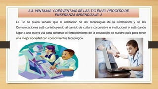 3.3. VENTAJAS Y DESVENTJAS DE LAS TIC EN EL PROCESO DE
ENSEÑANZA APRENDIZAJE. A
La Tic se puede señalar que la utilización de las Tecnologías de la Información y de las
Comunicaciones está contribuyendo al cambio de cultura corporativa e institucional y está dando
lugar a una nueva vía para construir el fortalecimiento de la educación de nuestro país para tener
una mejor sociedad con conocimientos tecnológico.
 