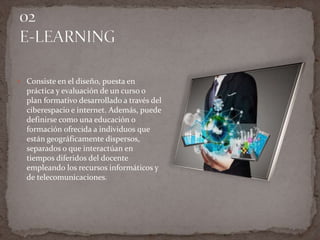  Consiste en el diseño, puesta en
práctica y evaluación de un curso o
plan formativo desarrollado a través del
ciberespacio e internet. Además, puede
definirse como una educación o
formación ofrecida a individuos que
están geográficamente dispersos,
separados o que interactúan en
tiempos diferidos del docente
empleando los recursos informáticos y
de telecomunicaciones.
 