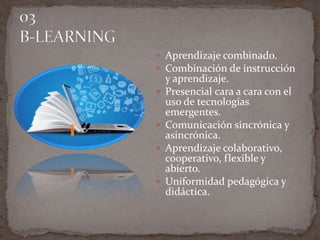  Aprendizaje combinado.
 Combinación de instrucción
y aprendizaje.
 Presencial cara a cara con el
uso de tecnologías
emergentes.
 Comunicación sincrónica y
asincrónica.
 Aprendizaje colaborativo,
cooperativo, flexible y
abierto.
 Uniformidad pedagógica y
didáctica.
 