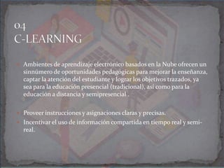  Ambientes de aprendizaje electrónico basados en la Nube ofrecen un
sinnúmero de oportunidades pedagógicas para mejorar la enseñanza,
captar la atención del estudiante y lograr los objetivos trazados, ya
sea para la educación presencial (tradicional), así como para la
educación a distancia y semipresencial .
 Proveer instrucciones y asignaciones claras y precisas.
 Incentivar el uso de información compartida en tiempo real y semi-
real.
 