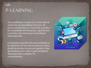  Esta modalidad consiste en el desarrollo de
ambientes de aprendizaje formativo de
manera presencial, y/o, virtual de acuerdo a
las necesidades de formación, capacitación
y temáticas de interés que el estudiante
desea aprender.
 Un ejemplo específico de esta modalidad es
la utilización de los cursos masivos en línea
donde se produce un proceso guiado o bien
de autoformación sobre lo que estudiante
desea aprender o ampliar los
conocimientos.
 