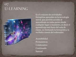  Es el conjunto de actividades
formativas apoyadas en la tecnología
móvil, que permite acceder al
aprendizaje en todas partes desde
cualquier lugar o momento, es decir el
aprendizaje está fuera del aula de
clases, no limitando la formación a la
recibida a través del ordenador.
 Accesibilidad
 Permanencia
 Colaborativo
 Continuado
 Natural
 