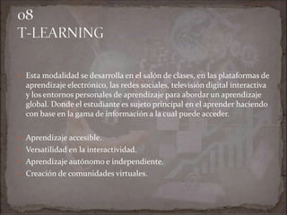  Esta modalidad se desarrolla en el salón de clases, en las plataformas de
aprendizaje electrónico, las redes sociales, televisión digital interactiva
y los entornos personales de aprendizaje para abordar un aprendizaje
global. Donde el estudiante es sujeto principal en el aprender haciendo
con base en la gama de información a la cual puede acceder.
 Aprendizaje accesible.
 Versatilidad en la interactividad.
 Aprendizaje autónomo e independiente.
 Creación de comunidades virtuales.
 