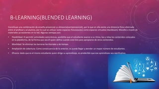 B-LEARNING(BLENDED LEARNING)
Constituye una combinación de enseña presencial y a distancia(semipresencial), por lo que en ella existe una distancia física alternada
entre el profesor y al alumno, por lo cual se utilizan tanto espacios físicos(aulas) como espacios virtuales( blackboard, Moodle) a través de
materiales ya existentes en la red. Algunas ventajas son:
• Flexibilidad: El permitir actividades asincrónicas, posibilita que el estudiante avance a su ritmo, lea y relea los contenidos colocados
en la plataforma, de tal forma que sea él quien defina cuando está listo para apropiarse de otros contenidos.
• Movilidad: Se eliminan las barreras territoriales y de tiempo.
• Ampliación de cobertura: Como consecuencia de lo anterior, se puede llegar y atender un mayor número de estudiantes.
• Eficacia: dado que es el mismo estudiante quien dirige su aprendizaje, es predecible que ese aprendizaje sea significativo.
 