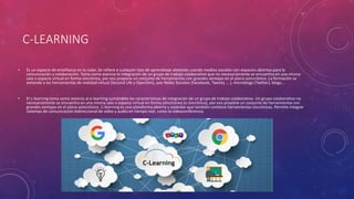 C-LEARNING
• Es un espacio de enseñanza en la nube. Se refiere a cualquier tipo de aprendizaje obtenido usando medios sociales con espacios abiertos para la
comunicación y colaboración. Toma como esencia la integración de un grupo de trabajo colaborativo que no necesariamente se encuentra en una misma
sala o espacio virtual en forma sincrónica, por eso propone un conjunto de herramientas con grandes ventajas en el plano asincrónico. La formación se
extiende a las herramientas de realidad virtual (Second Life y OpenSim), aoe Redes Sociales (Facebook, Twenty ... ), microblogs (Twitter), blogs...
• El c-learning toma como esencia al e-learning sumándole las características de integración de un grupo de trabajo colaborativo. Un grupo colaborativo no
necesariamente se encuentra en una misma sala o espacio virtual en forma simultánea (o sincrónica), por eso propone un conjunto de herramientas con
grandes ventajas en el plano asincrónico. C-learning es una plataforma abierta y estándar que también contiene herramientas sincrónicas. Permite integrar
sistemas de comunicación bidireccional de video y audio en tiempo real, como la videoconferencia.
 