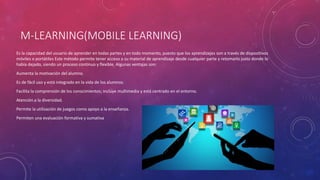 M-LEARNING(MOBILE LEARNING)
Es la capacidad del usuario de aprender en todas partes y en todo momento, puesto que los aprendizajes son a través de dispositivos
móviles o portátiles Este método permite tener acceso a su material de aprendizaje desde cualquier parte y retomarlo justo donde lo
había dejado, siendo un proceso continuo y flexible. Algunas ventajas son:
Aumenta la motivación del alumno.
Es de fácil uso y está integrado en la vida de los alumnos.
Facilita la comprensión de los conocimientos; incluye multimedia y está centrado en el entorno.
Atención a la diversidad.
Permite la utilización de juegos como apoyo a la enseñanza.
Permiten una evaluación formativa y sumativa
 