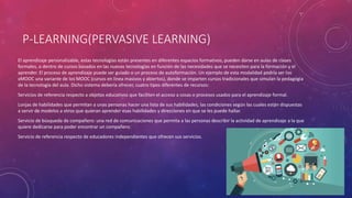 P-LEARNING(PERVASIVE LEARNING)
El aprendizaje personalizable, estas tecnologías están presentes en diferentes espacios formativos, pueden darse en aulas de clases
formales, o dentro de cursos basados en las nuevas tecnologías en función de las necesidades que se necesiten para la formación y el
aprender. El proceso de aprendizaje puede ser guiado o un proceso de autoformación. Un ejemplo de esta modalidad podría ser los
xMOOC una variante de los MOOC (cursos en línea masivos y abiertos), donde se imparten cursos tradicionales que simulan la pedagogía
de la tecnología del aula. Dicho sistema debería ofrecer, cuatro tipos diferentes de recursos:
Servicios de referencia respecto a objetos educativos que faciliten el acceso a cosas o procesos usados para el aprendizaje formal.
Lonjas de habilidades que permitan a unas personas hacer una lista de sus habilidades, las condiciones según las cuales están dispuestas
a servir de modelos a otros que quieran aprender esas habilidades y direcciones en que se les puede hallar.
Servicio de búsqueda de compañero: una red de comunicaciones que permita a las personas describir la actividad de aprendizaje a la que
quiere dedicarse para poder encontrar un compañero.
Servicio de referencia respecto de educadores independientes que ofrecen sus servicios.
 