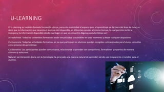 U-LEARNING
El U-Learning es también llamada formación ubicua, para esta modalidad el espacio para el aprendizaje se da fuera del área de clase, es
decir que la información que necesita el alumno está disponible en diferentes canales al mismo tiempo, lo cual permite recibir e
incorporar la información disponible desde cual lugar en que se encuentre.Algunas características son:
Accesibilidad: Todos los contenidos formativos están virtualizados y accesibles en todo momento y desde cualquier dispositivo.
Permanencia: Todas las actividades formativas en las que participan los alumnos quedan recogidas y almacenadas para futuras consultas
en su proceso de aprendizaje.
Colaborativo: Los participantes pueden comunicarse, relacionarse y aprender con compañeros, formadores y expertos de manera
síncrona y asíncrona.
Natural: La interacción diaria con la tecnología ha generado una manera natural de aprender siendo casi trasparente e invisible para el
alumno.
 