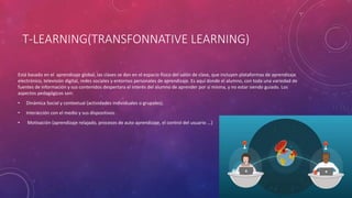 T-LEARNING(TRANSFONNATIVE LEARNING)
Está basado en el aprendizaje global, las clases se dan en el espacio físico del salón de clase, que incluyen plataformas de aprendizaje
electrónico, televisión digital, redes sociales y entornos personales de aprendizaje. Es aquí donde el alumno, con toda una variedad de
fuentes de información y sus contenidos despertara el interés del alumno de aprender por sí misma, y no estar siendo guiado. Los
aspectos pedagógicos son:
• Dinámica Social y contextual (actividades individuales o grupales).
• Interacción con el medio y sus dispositivos.
• Motivación (aprendizaje relajado, procesos de auto aprendizaje, el control del usuario ...)
 